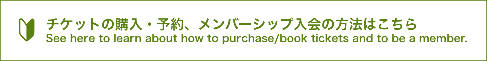 チケットの購入・予約、メンバーシップ入会の方法はこちらSee here to learn about how to purchase/book tickets and to be a member.