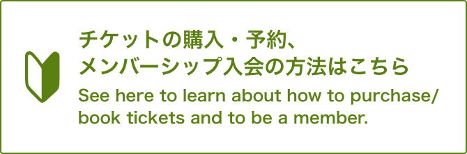 チケットの購入・予約、メンバーシップ入会の方法はこちらSee here to learn about how to purchase/book tickets and to be a member.